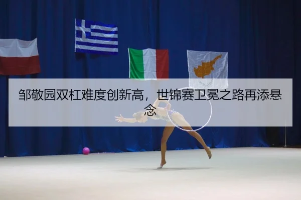 邹敬园双杠难度创新高，世锦赛卫冕之路再添悬念