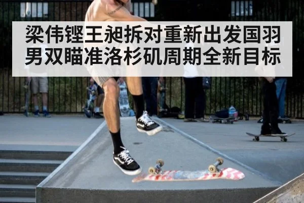 梁伟铿王昶拆对重新出发国羽男双瞄准洛杉矶周期全新目标